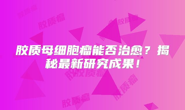 胶质母细胞瘤能否治愈？揭秘最新研究成果！