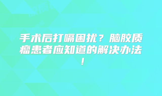 手术后打嗝困扰？脑胶质瘤患者应知道的解决办法！