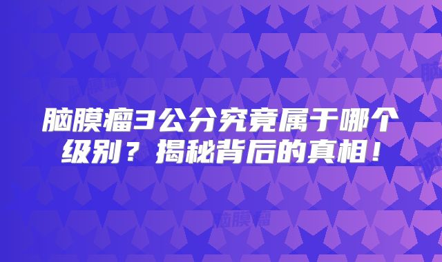 脑膜瘤3公分究竟属于哪个级别？揭秘背后的真相！