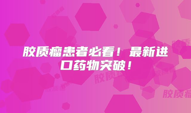 胶质瘤患者必看！最新进口药物突破！