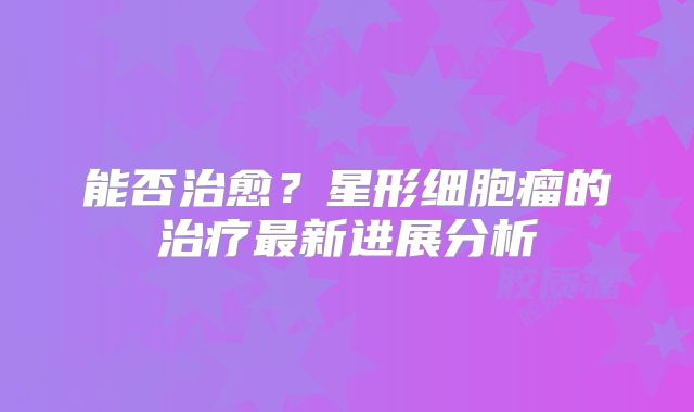 能否治愈？星形细胞瘤的治疗最新进展分析