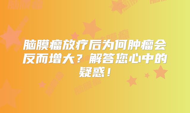 脑膜瘤放疗后为何肿瘤会反而增大？解答您心中的疑惑！