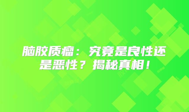 脑胶质瘤：究竟是良性还是恶性？揭秘真相！