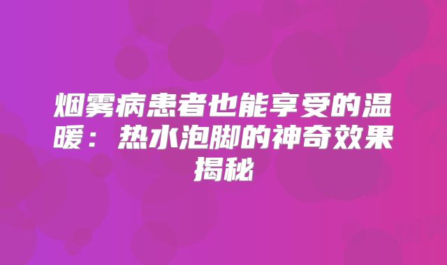 烟雾病患者也能享受的温暖：热水泡脚的神奇效果揭秘