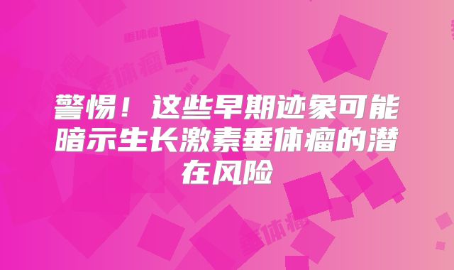 警惕！这些早期迹象可能暗示生长激素垂体瘤的潜在风险