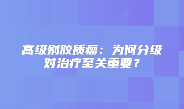 高级别胶质瘤：为何分级对治疗至关重要？