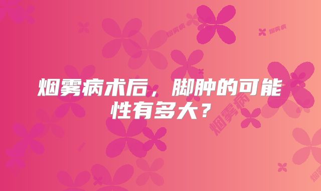 烟雾病术后，脚肿的可能性有多大？