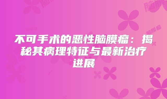 不可手术的恶性脑膜瘤：揭秘其病理特征与最新治疗进展