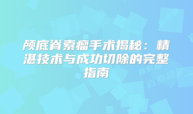 颅底脊索瘤手术揭秘：精湛技术与成功切除的完整指南