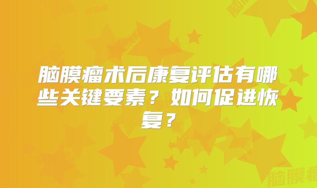脑膜瘤术后康复评估有哪些关键要素？如何促进恢复？