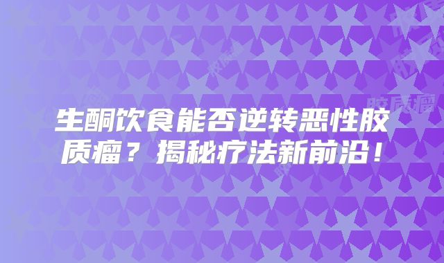 生酮饮食能否逆转恶性胶质瘤？揭秘疗法新前沿！