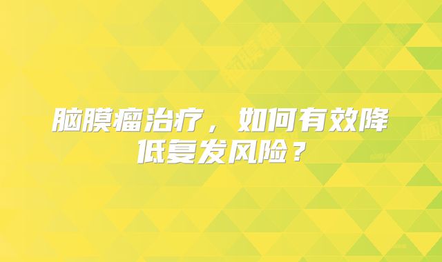 脑膜瘤治疗，如何有效降低复发风险？