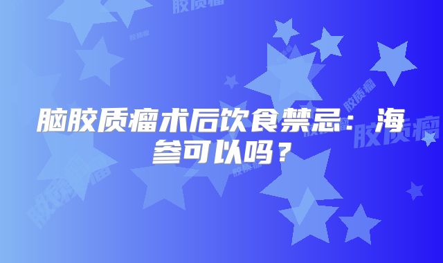 脑胶质瘤术后饮食禁忌：海参可以吗？