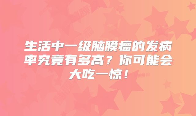 生活中一级脑膜瘤的发病率究竟有多高？你可能会大吃一惊！