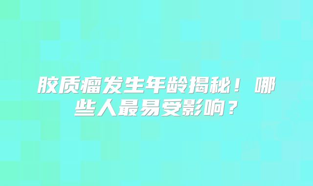 胶质瘤发生年龄揭秘！哪些人最易受影响？