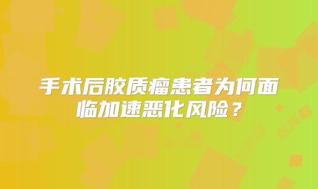 手术后胶质瘤患者为何面临加速恶化风险？