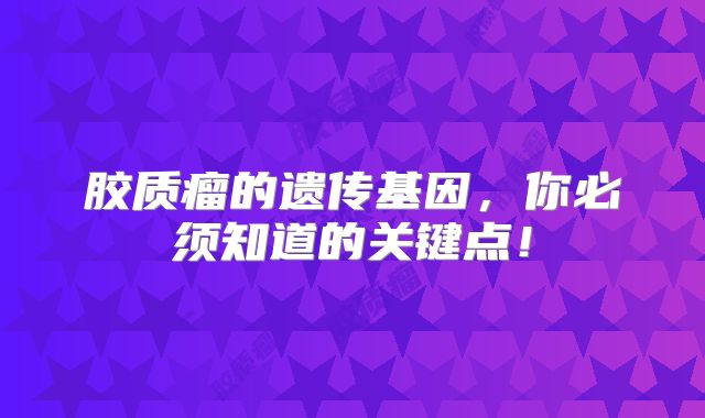 胶质瘤的遗传基因，你必须知道的关键点！
