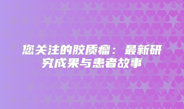 您关注的胶质瘤：最新研究成果与患者故事