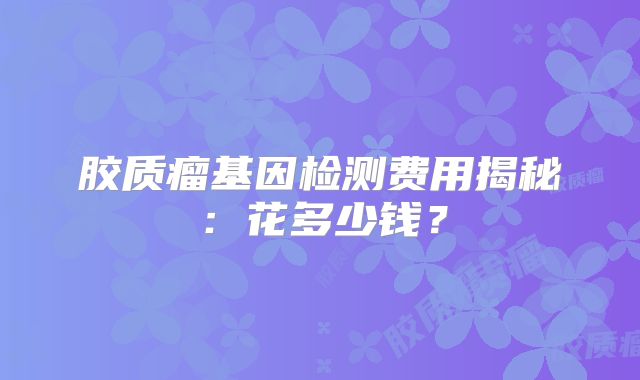 胶质瘤基因检测费用揭秘：花多少钱？
