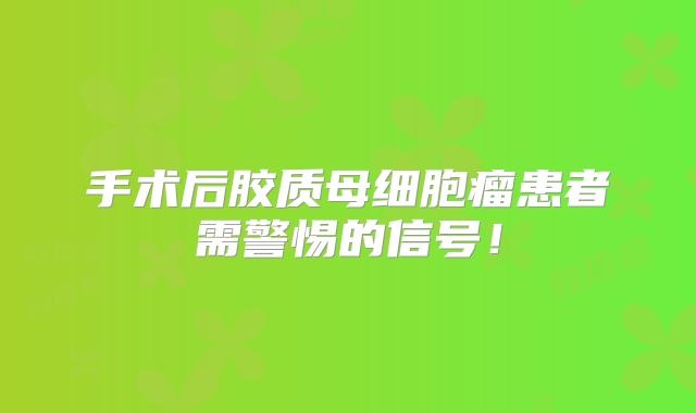 手术后胶质母细胞瘤患者需警惕的信号！