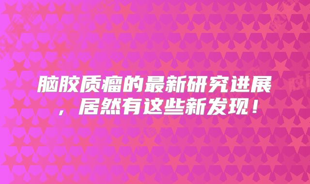 脑胶质瘤的最新研究进展，居然有这些新发现！