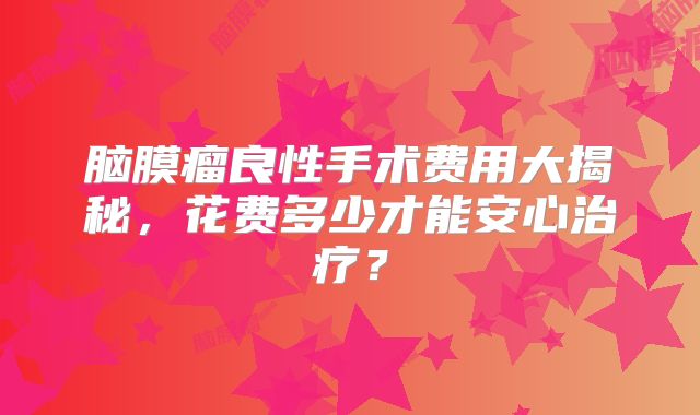 脑膜瘤良性手术费用大揭秘，花费多少才能安心治疗？