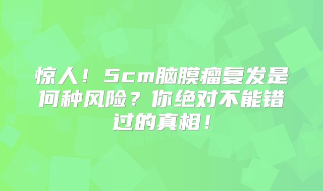 惊人！5cm脑膜瘤复发是何种风险？你绝对不能错过的真相！