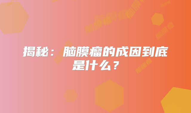 揭秘：脑膜瘤的成因到底是什么？