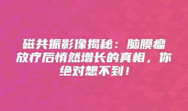磁共振影像揭秘：脑膜瘤放疗后悄然增长的真相，你绝对想不到！