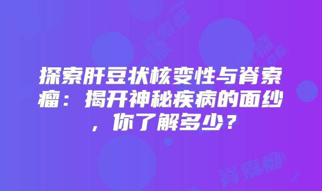 探索肝豆状核变性与脊索瘤：揭开神秘疾病的面纱，你了解多少？
