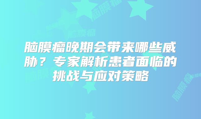 脑膜瘤晚期会带来哪些威胁？专家解析患者面临的挑战与应对策略