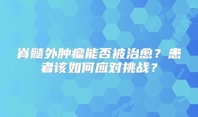 脊髓外肿瘤能否被治愈？患者该如何应对挑战？