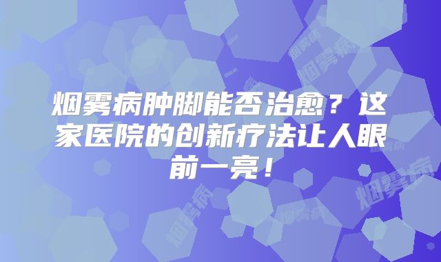 烟雾病肿脚能否治愈？这家医院的创新疗法让人眼前一亮！