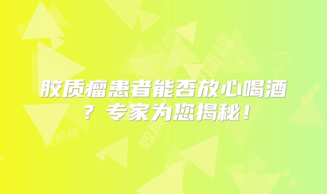 胶质瘤患者能否放心喝酒？专家为您揭秘！