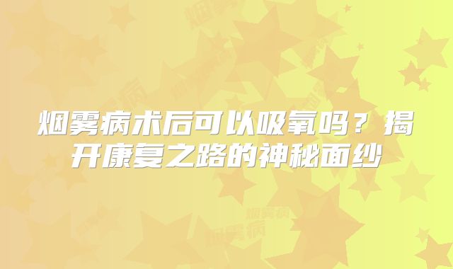 烟雾病术后可以吸氧吗？揭开康复之路的神秘面纱