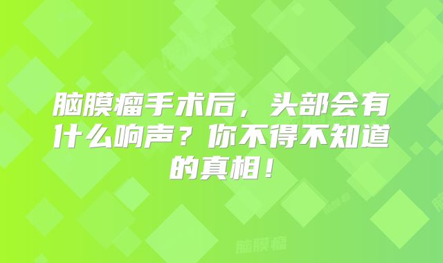 脑膜瘤手术后，头部会有什么响声？你不得不知道的真相！