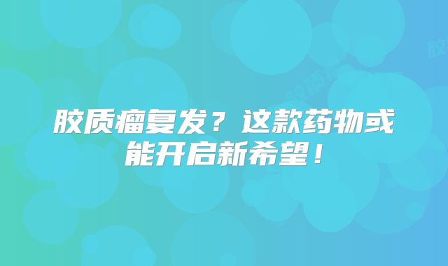 胶质瘤复发？这款药物或能开启新希望！