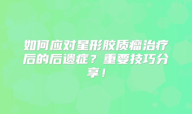 如何应对星形胶质瘤治疗后的后遗症？重要技巧分享！
