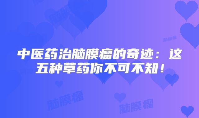 中医药治脑膜瘤的奇迹：这五种草药你不可不知！