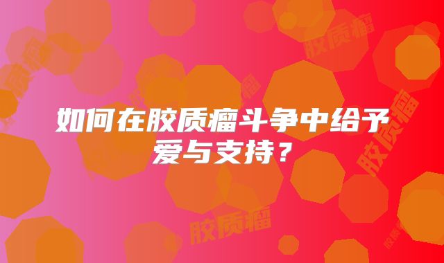 如何在胶质瘤斗争中给予爱与支持？