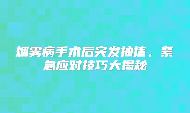 烟雾病手术后突发抽搐，紧急应对技巧大揭秘