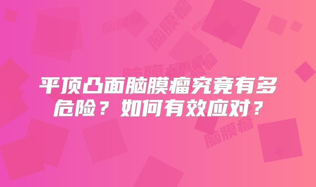 平顶凸面脑膜瘤究竟有多危险？如何有效应对？