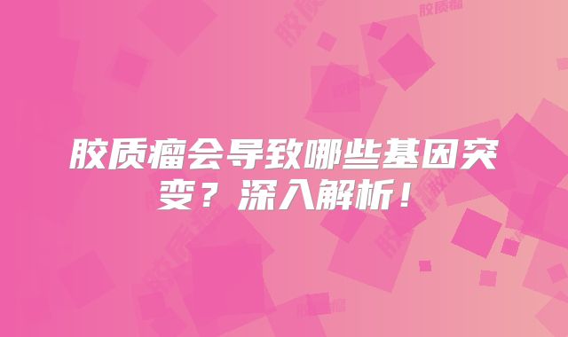 胶质瘤会导致哪些基因突变？深入解析！