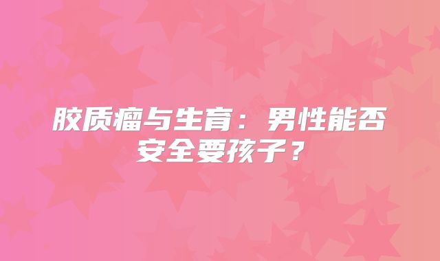 胶质瘤与生育：男性能否安全要孩子？