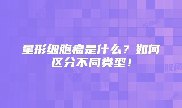 星形细胞瘤是什么？如何区分不同类型！