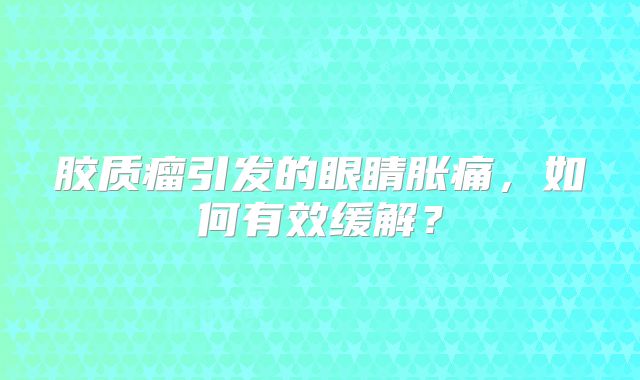 胶质瘤引发的眼睛胀痛，如何有效缓解？