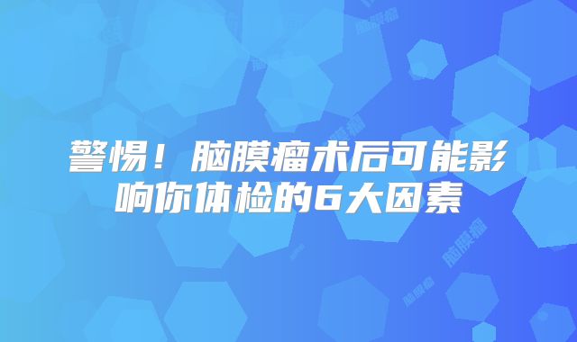 警惕！脑膜瘤术后可能影响你体检的6大因素