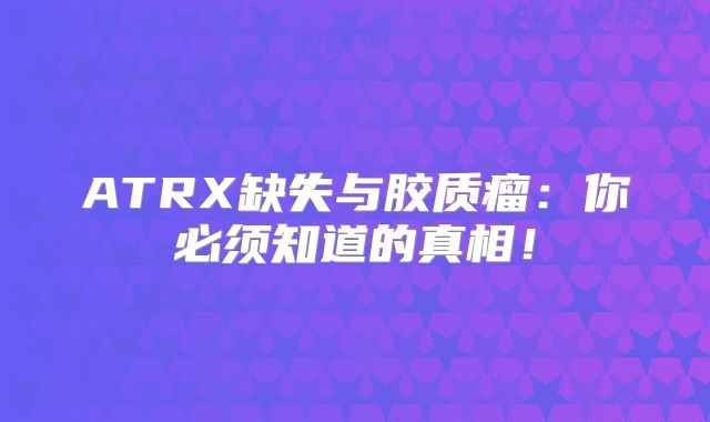ATRX缺失与胶质瘤：你必须知道的真相！
