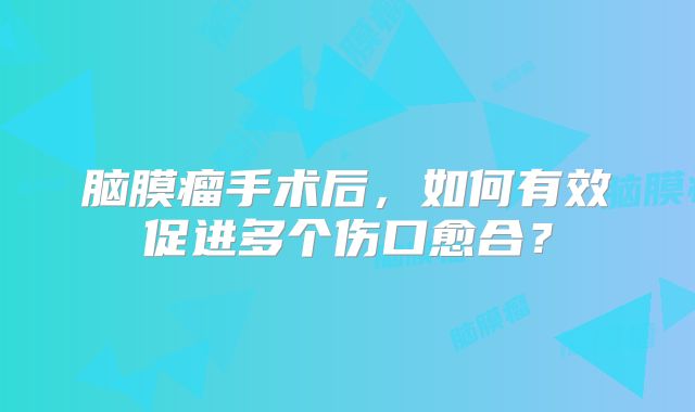 脑膜瘤手术后，如何有效促进多个伤口愈合？