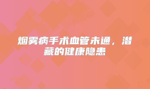烟雾病手术血管未通，潜藏的健康隐患